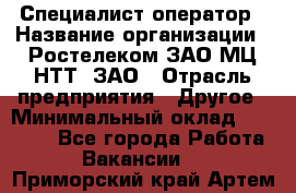 Специалист-оператор › Название организации ­ Ростелеком ЗАО МЦ НТТ, ЗАО › Отрасль предприятия ­ Другое › Минимальный оклад ­ 20 000 - Все города Работа » Вакансии   . Приморский край,Артем г.